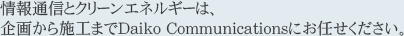 情報通信とクリーンエネルギーは、 企画から施工までDaiko Communicationsにお任せください。