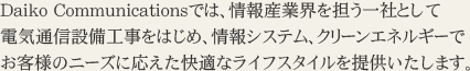 Daiko Communicationsでは、情報産業界を担う一社として 電気通信設備工事をはじめ、情報システム、クリーンエネルギーでお客様のニーズに応えた快適なライフスタイルを提供いたします。